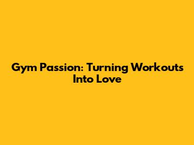 Gym Passion: Turning Workouts Into Love