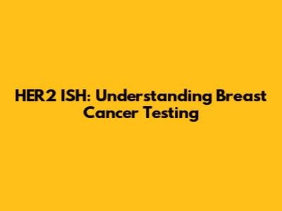 HER2 ISH: Understanding Breast Cancer Testing