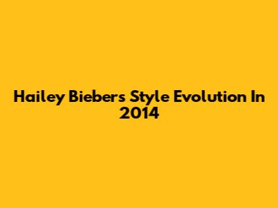 Hailey Bieber's Style Evolution In 2014