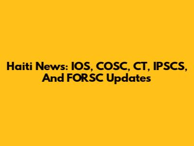 Haiti News: IOS, COSC, CT, IPSCS, And FORSC Updates