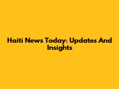 Haiti News Today: Updates And Insights
