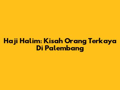 Haji Halim: Kisah Orang Terkaya Di Palembang