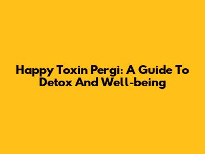 Happy Toxin Pergi: A Guide To Detox And Well-being