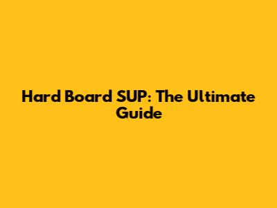 Hard Board SUP: The Ultimate Guide