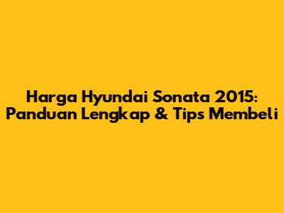 Harga Hyundai Sonata 2015: Panduan Lengkap & Tips Membeli