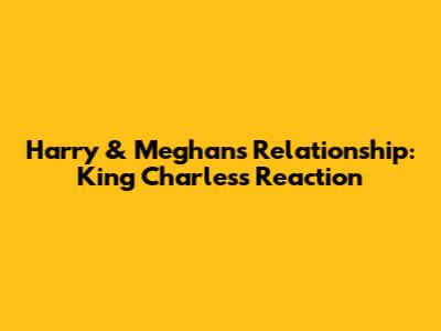 Harry & Meghan's Relationship: King Charles's Reaction