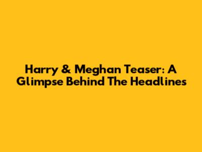 Harry & Meghan Teaser: A Glimpse Behind The Headlines