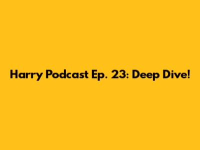 Harry Podcast Ep. 23: Deep Dive!