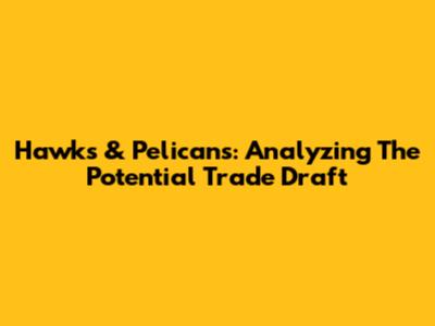 Hawks & Pelicans: Analyzing The Potential Trade Draft