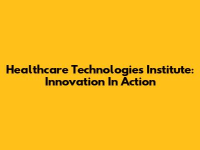 Healthcare Technologies Institute: Innovation In Action
