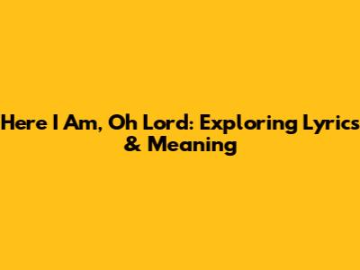 Here I Am, Oh Lord: Exploring Lyrics & Meaning