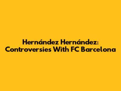 Hernández Hernández: Controversies With FC Barcelona