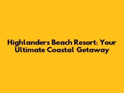 Highlanders Beach Resort: Your Ultimate Coastal Getaway