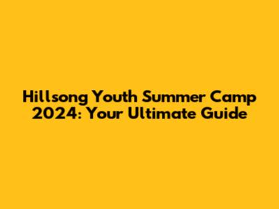 Hillsong Youth Summer Camp 2024: Your Ultimate Guide