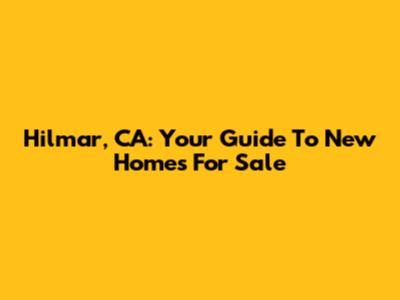 Hilmar, CA: Your Guide To New Homes For Sale