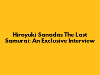Hiroyuki Sanada's The Last Samurai: An Exclusive Interview