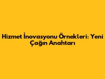 Hizmet İnovasyonu Örnekleri: Yeni Çağın Anahtarı