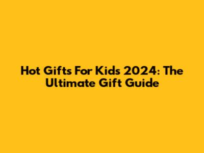 Hot Gifts For Kids 2024: The Ultimate Gift Guide
