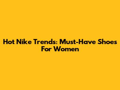 Hot Nike Trends: Must-Have Shoes For Women