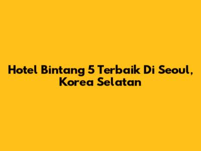 Hotel Bintang 5 Terbaik Di Seoul, Korea Selatan