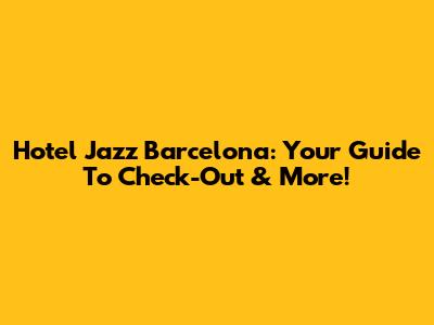 Hotel Jazz Barcelona: Your Guide To Check-Out & More!