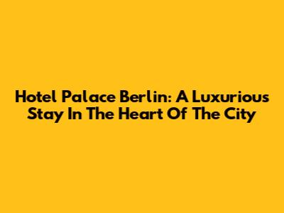 Hotel Palace Berlin: A Luxurious Stay In The Heart Of The City