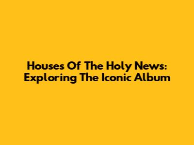 Houses Of The Holy News: Exploring The Iconic Album