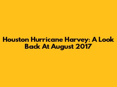 Houston Hurricane Harvey: A Look Back At August 2017