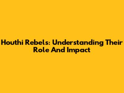 Houthi Rebels: Understanding Their Role And Impact