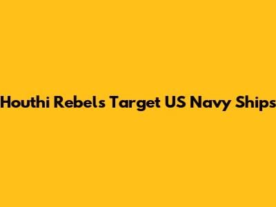 Houthi Rebels Target US Navy Ships