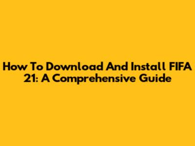 How To Download And Install FIFA 21: A Comprehensive Guide