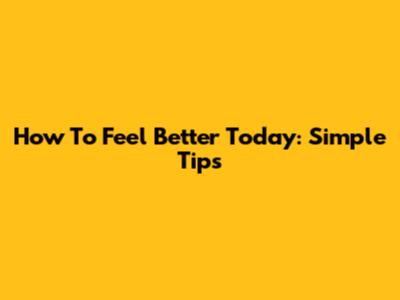 How To Feel Better Today: Simple Tips