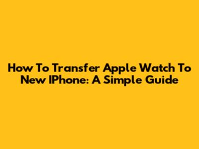How To Transfer Apple Watch To New IPhone: A Simple Guide