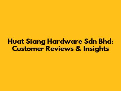 Huat Siang Hardware Sdn Bhd: Customer Reviews & Insights