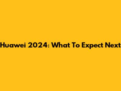 Huawei 2024: What To Expect Next
