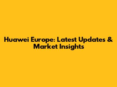 Huawei Europe: Latest Updates & Market Insights