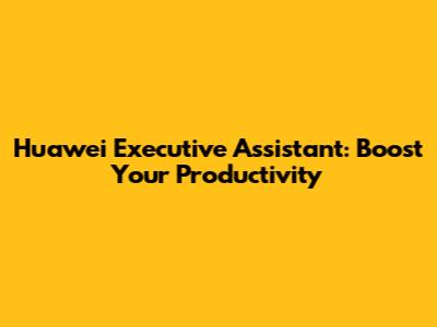 Huawei Executive Assistant: Boost Your Productivity