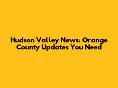 Hudson Valley News: Orange County Updates You Need