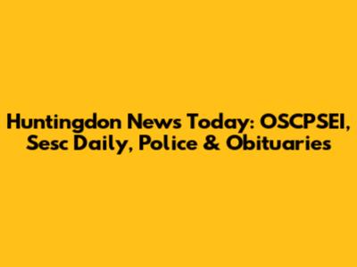 Huntingdon News Today: OSCPSEI, Sesc Daily, Police & Obituaries