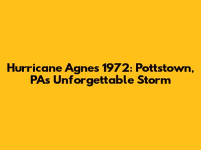 Hurricane Agnes 1972: Pottstown, PA's Unforgettable Storm