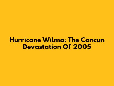 Hurricane Wilma: The Cancun Devastation Of 2005