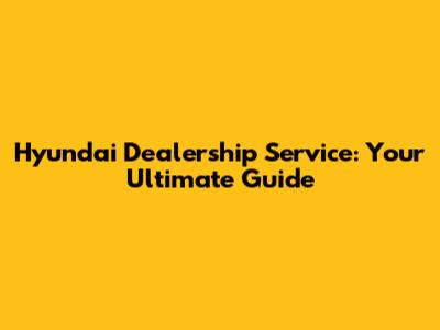 Hyundai Dealership Service: Your Ultimate Guide