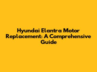 Hyundai Elantra Motor Replacement: A Comprehensive Guide