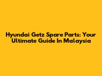 Hyundai Getz Spare Parts: Your Ultimate Guide In Malaysia