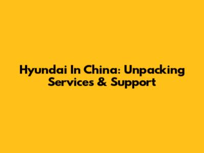 Hyundai In China: Unpacking Services & Support