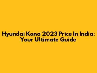 Hyundai Kona 2023 Price In India: Your Ultimate Guide