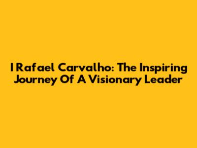 I Rafael Carvalho: The Inspiring Journey Of A Visionary Leader