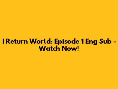 I Return World: Episode 1 Eng Sub - Watch Now!