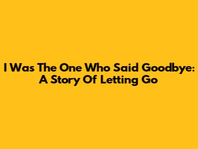 I Was The One Who Said Goodbye: A Story Of Letting Go