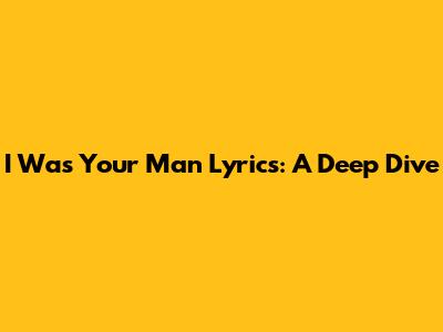 I Was Your Man Lyrics: A Deep Dive